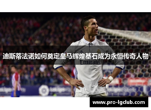 迪斯蒂法诺如何奠定皇马辉煌基石成为永恒传奇人物