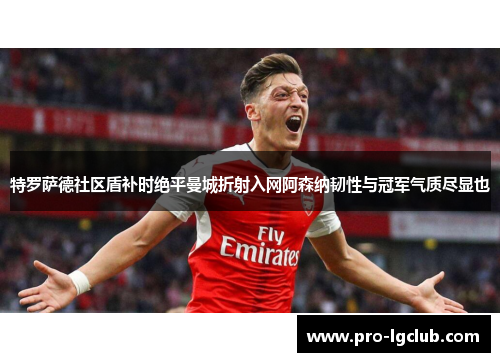 特罗萨德社区盾补时绝平曼城折射入网阿森纳韧性与冠军气质尽显也